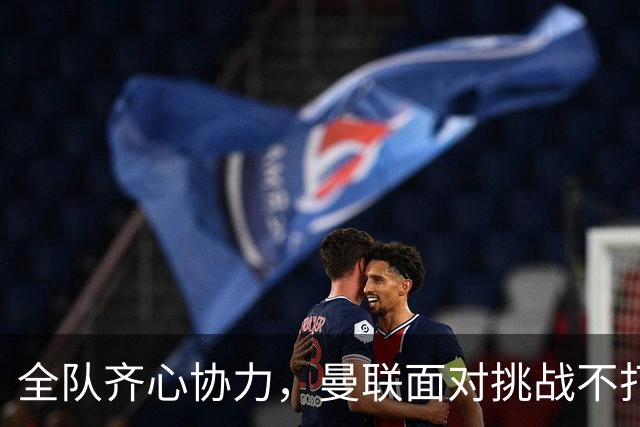 全队齐心协力，曼联面对挑战不打退堂鼓
