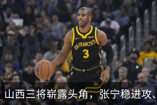 山西三将崭露头角，张宁稳进攻、赵嘉仁如虎添翼、王俊杰防守悍将