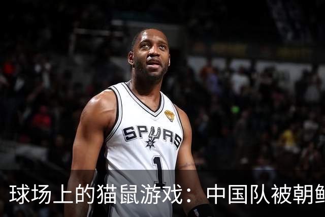 球场上的猫鼠游戏：中国队被朝鲜队搓成了“干货